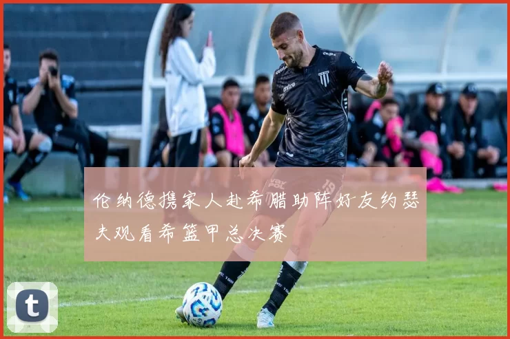 伦纳德携家人赴希腊助阵好友约瑟夫观看希篮甲总决赛