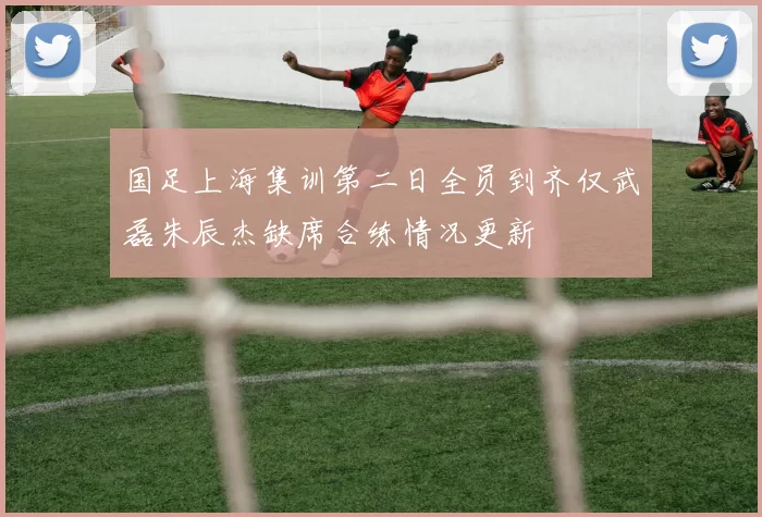 国足上海集训第二日全员到齐仅武磊朱辰杰缺席合练情况更新