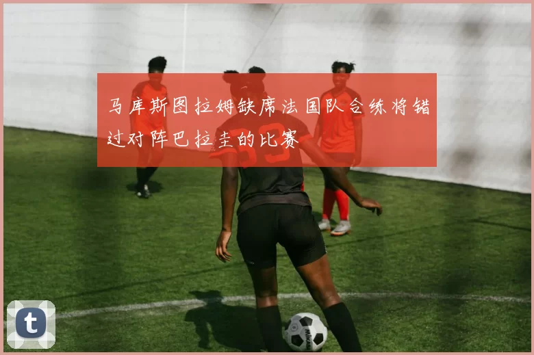 马库斯图拉姆缺席法国队合练将错过对阵巴拉圭的比赛