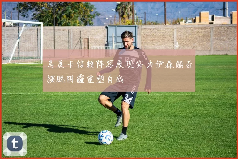 乌度卡信赖阵容展现实力伊森能否摆脱阴霾重塑自我