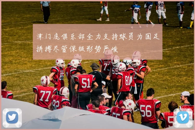 津门虎俱乐部全力支持球员为国足拼搏尽管保级形势严峻
