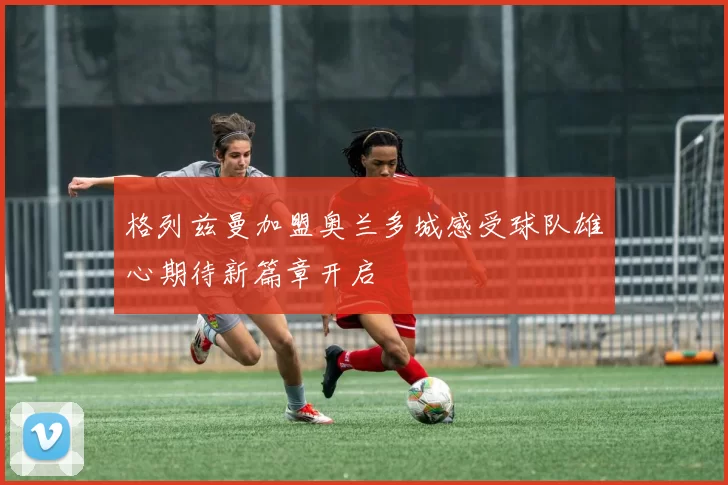 格列兹曼加盟奥兰多城感受球队雄心期待新篇章开启