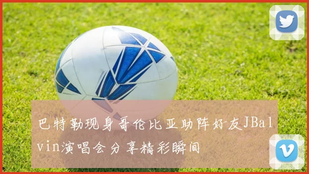 巴特勒现身哥伦比亚助阵好友JBalvin演唱会分享精彩瞬间