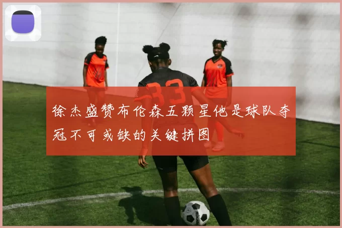 徐杰盛赞布伦森五颗星他是球队夺冠不可或缺的关键拼图