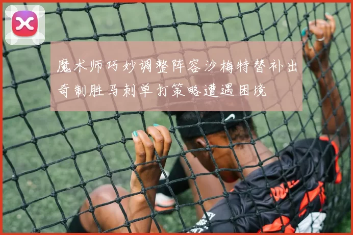 魔术师巧妙调整阵容沙梅特替补出奇制胜马刺单打策略遭遇困境