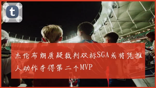 杰伦布朗质疑裁判双标SGA或将凭推人动作夺得第二个MVP