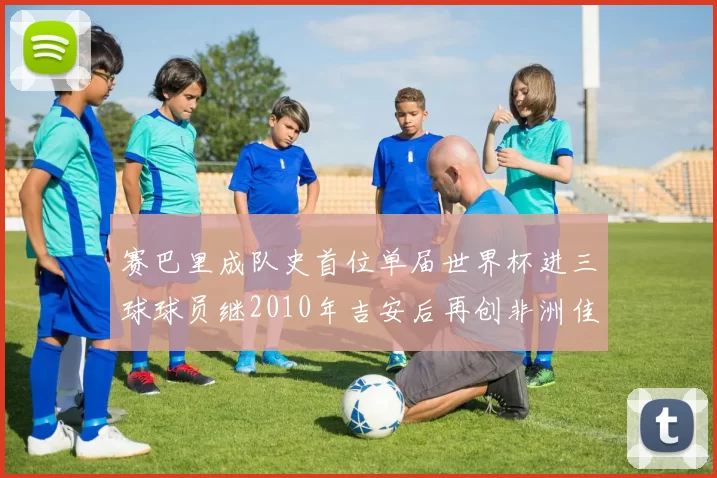 赛巴里成队史首位单届世界杯进三球球员继2010年吉安后再创非洲佳绩