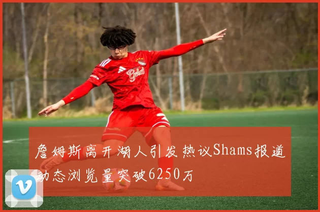 詹姆斯离开湖人引发热议Shams报道动态浏览量突破6250万