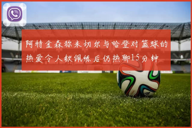 阿特金森称米切尔与哈登对篮球的热爱令人钦佩练后仍热聊15分钟