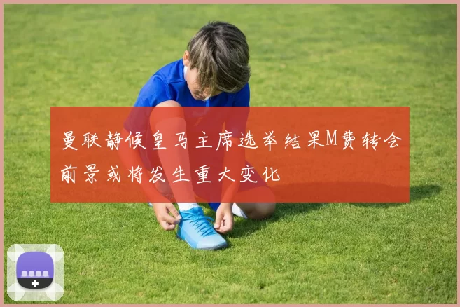 曼联静候皇马主席选举结果M费转会前景或将发生重大变化
