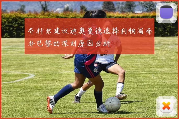 乔科尔建议迪奥曼德选择利物浦而非巴黎的深刻原因分析
