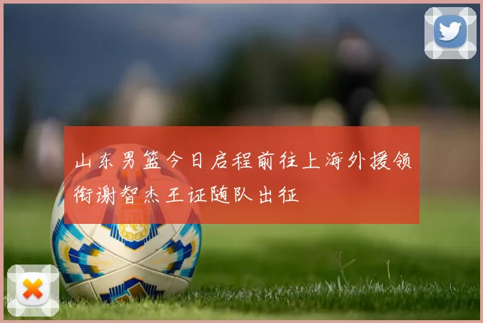 山东男篮今日启程前往上海外援领衔谢智杰王证随队出征