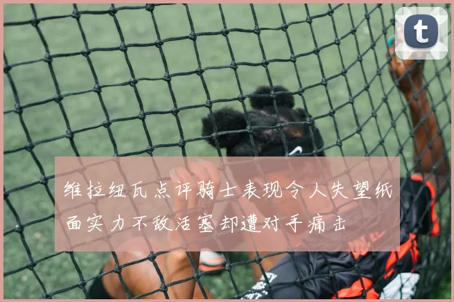 维拉纽瓦点评骑士表现令人失望纸面实力不敌活塞却遭对手痛击