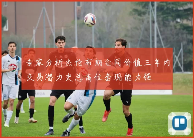 专家分析杰伦布朗合同价值三年内交易潜力史总高位套现能力强