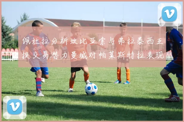 佩杜拉分析坎比亚索与弗拉泰西互换交易潜力曼城对帕莱斯特拉表现出兴趣
