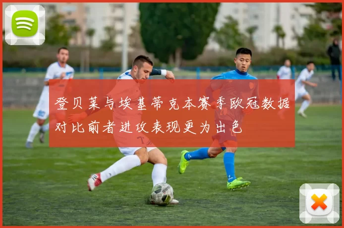 登贝莱与埃基蒂克本赛季欧冠数据对比前者进攻表现更为出色