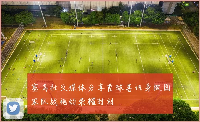 塞鸟社交媒体分享首球喜讯身披国家队战袍的荣耀时刻