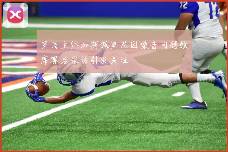 罗马主帅加斯佩里尼因嗓音问题缺席赛后采访引发关注