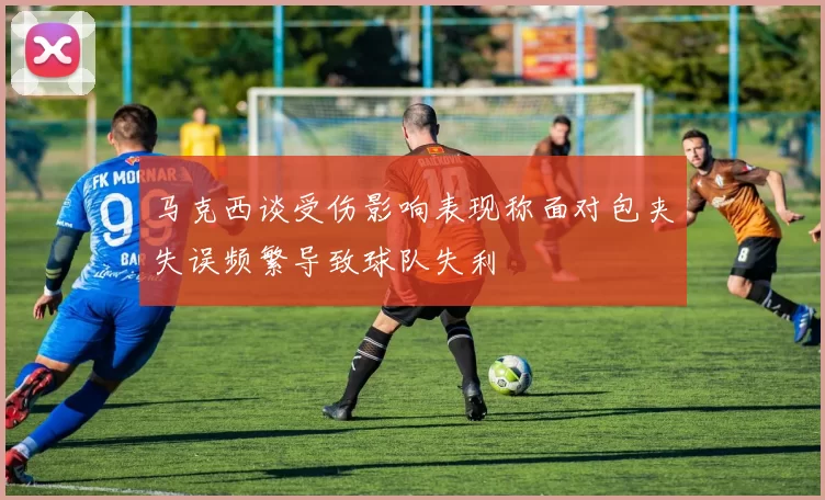马克西谈受伤影响表现称面对包夹失误频繁导致球队失利