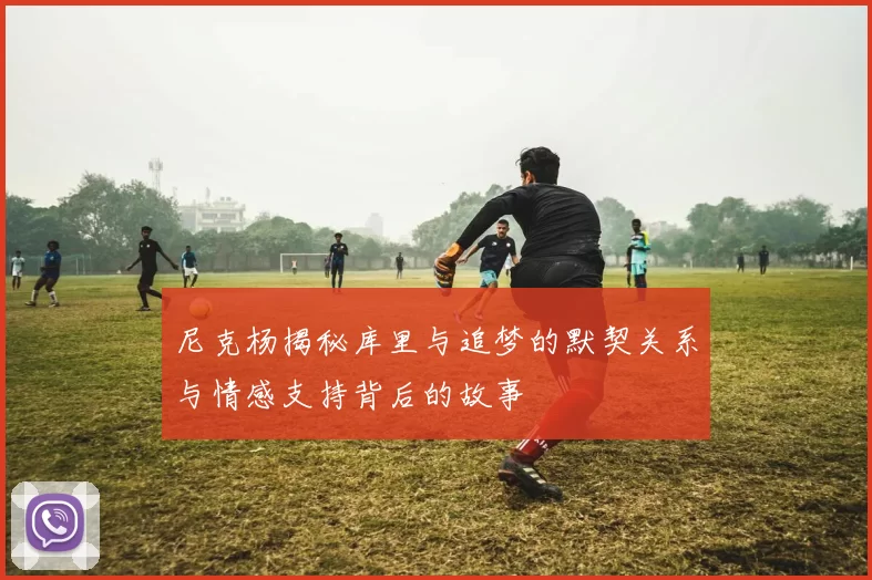 尼克杨揭秘库里与追梦的默契关系与情感支持背后的故事