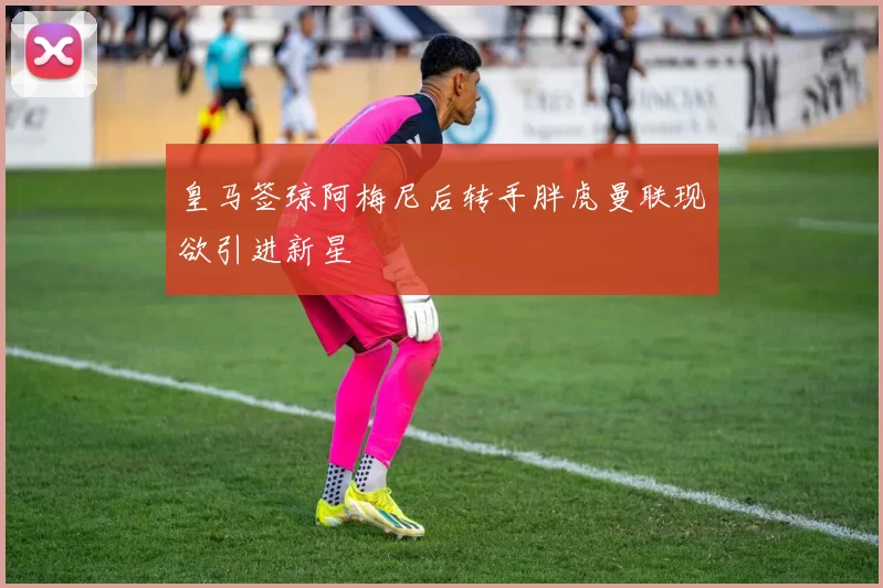 皇马签琼阿梅尼后转手胖虎曼联现欲引进新星