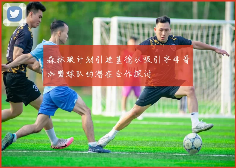 森林狼计划引进基德以吸引字母哥加盟球队的潜在合作探讨